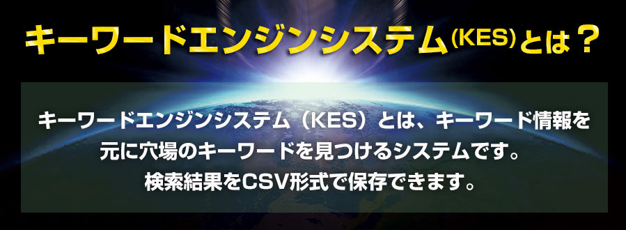 キーワードエンジンシステム(KES)とは、キーワード情報を元に穴場のキーワードを見つけるシステムです。検索結果をCSV形式で保存できます。