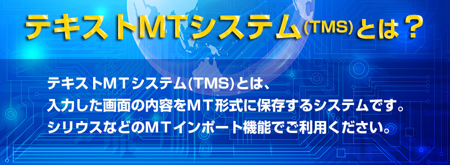 テキストＭＴシステム(TMS)とは、入力した画面の内容をＭＴ形式に保存するシステムです。シリウスなどのＭＴインポート機能でご利用ください。