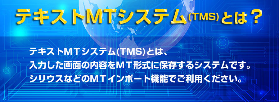 テキストMTシステム(TMS)とは、入力した画面の内容をMT形式に保存するシステムです。シリウスなどのMTインポート機能でご利用ください。